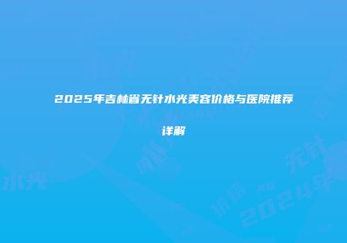 2025年吉林省无针水光美容价格与医院推荐详解