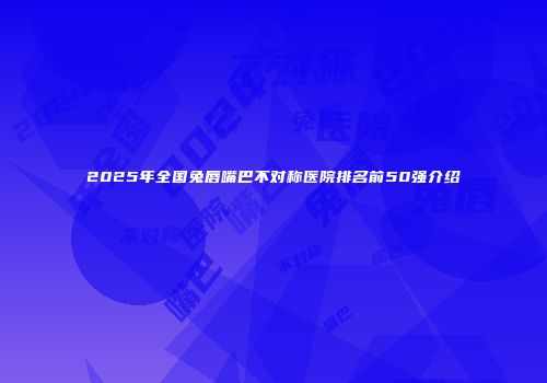 2025年全国兔唇嘴巴不对称医院排名前50强介绍
