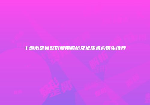 十堰市歪鼻整形费用解析及优质机构医生推荐