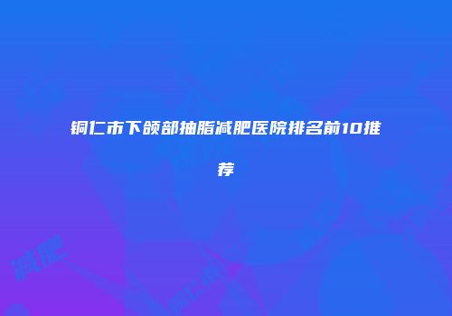 铜仁市下颌部抽脂减肥医院排名前10推荐