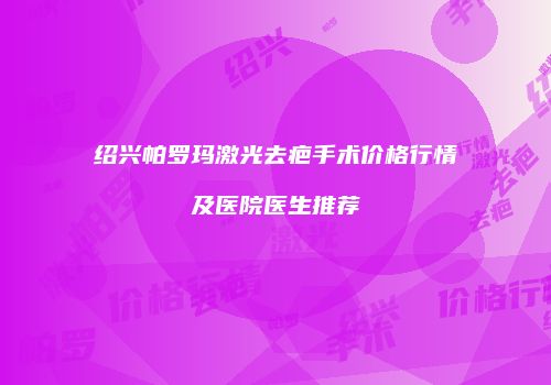 绍兴帕罗玛激光去疤手术价格行情及医院医生推荐