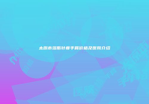 太原市溶脂针瘦手臂价格及医院介绍