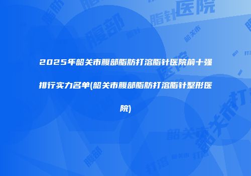 2025年韶关市腹部脂肪打溶脂针医院前十强排行实力名单(韶关市腹部脂肪打溶脂针整形医院)