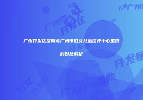 广州开发区医院与广州市妇女儿童医疗中心整形科对比解析