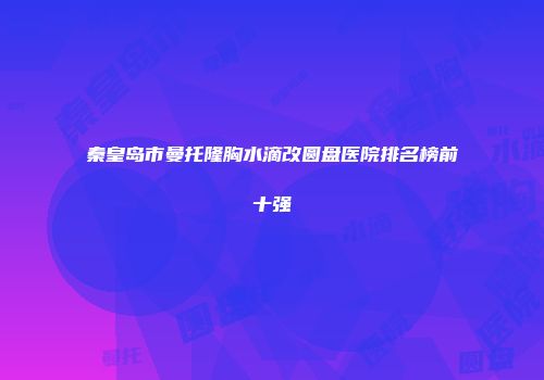 秦皇岛市曼托隆胸水滴改圆盘医院排名榜前十强