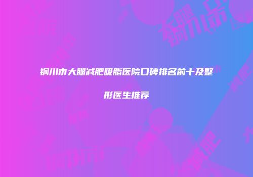 铜川市大腿减肥吸脂医院口碑排名前十及整形医生推荐