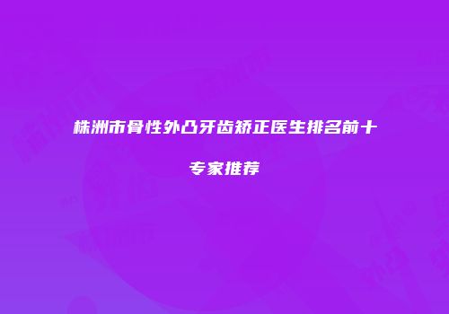 株洲市骨性外凸牙齿矫正医生排名前十专家推荐