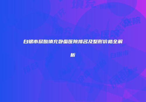 白银市尿酸填充卧蚕医院排名及整形价格全解析