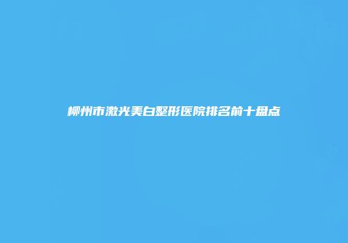 柳州市激光美白整形医院排名前十盘点