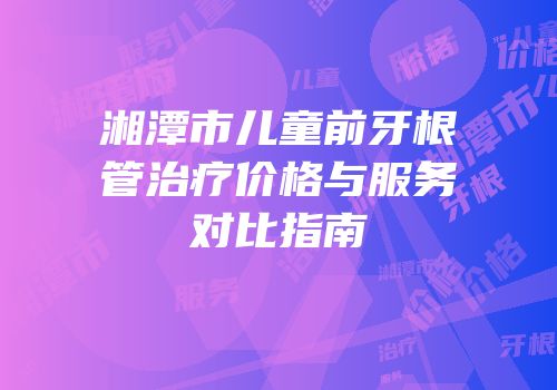 湘潭市儿童前牙根管治疗价格与服务对比指南