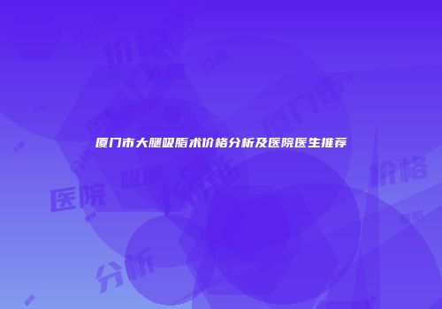 厦门市大腿吸脂术价格分析及医院医生推荐