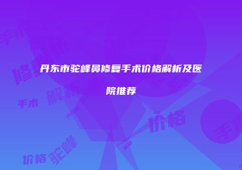 丹东市驼峰鼻修复手术价格解析及医院推荐