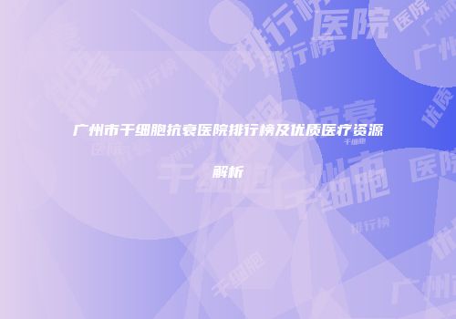 广州市干细胞抗衰医院排行榜及优质医疗资源解析