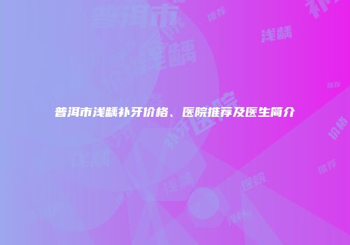 普洱市浅龋补牙价格、医院推荐及医生简介