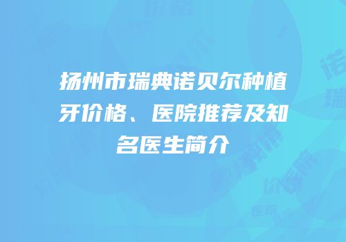 扬州市瑞典诺贝尔种植牙价格、医院推荐及知名医生简介