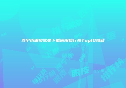 西宁市眼皮松弛下垂医院排行榜Top10揭晓