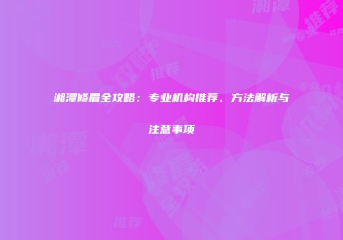 湘潭修眉全攻略：专业机构推荐、方法解析与注意事项