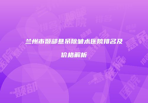 兰州市颞部悬吊除皱术医院排名及价格解析