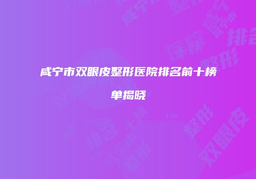 咸宁市双眼皮整形医院排名前十榜单揭晓