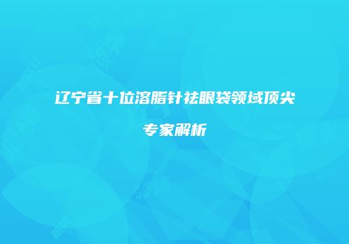 辽宁省十位溶脂针祛眼袋领域顶尖专家解析