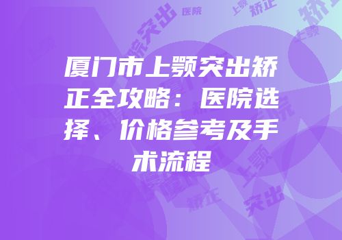 厦门市上颚突出矫正全攻略：医院选择、价格参考及手术流程