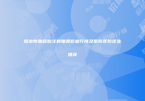 阳泉市玻尿酸注射隆鼻价格行情及整形医院医生推荐