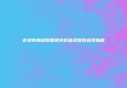 吉安市玻尿酸隆鼻尖价格及医院选择指南
