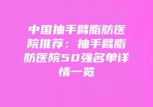 中国抽手臂脂肪医院推荐：抽手臂脂肪医院50强名单详情一览