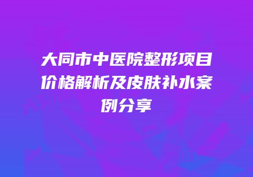 大同市中医院整形项目价格解析及皮肤补水案例分享