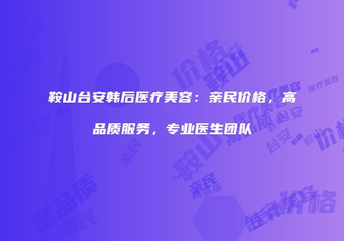 鞍山台安韩后医疗美容：亲民价格，高品质服务，专业医生团队