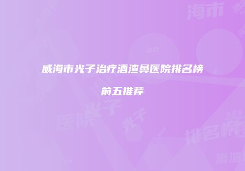 威海市光子治疗酒渣鼻医院排名榜前五推荐