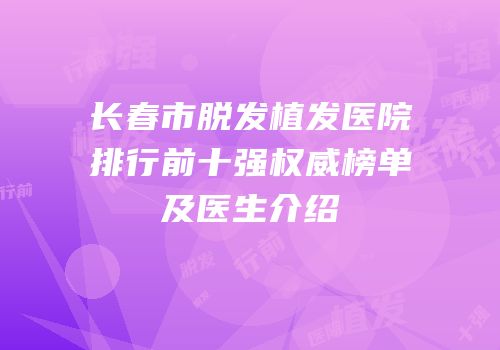 长春市脱发植发医院排行前十强权威榜单及医生介绍