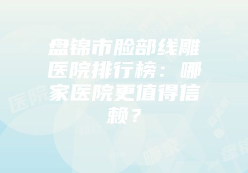 盘锦市脸部线雕医院排行榜：哪家医院更值得信赖？