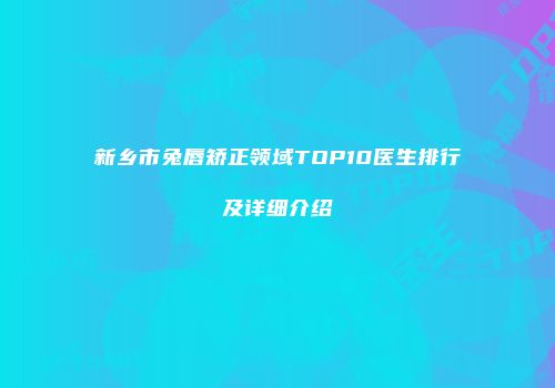 新乡市兔唇矫正领域TOP10医生排行及详细介绍