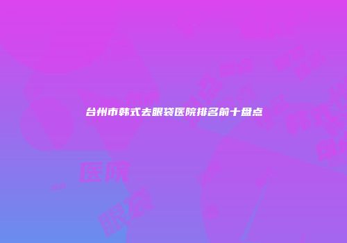 台州市韩式去眼袋医院排名前十盘点