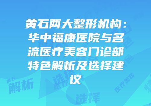 黄石两大整形机构：华中福康医院与名流医疗美容门诊部特色解析及选择建议