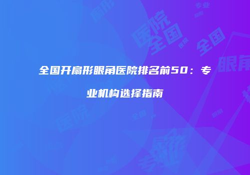 全国开扇形眼角医院排名前50：专业机构选择指南