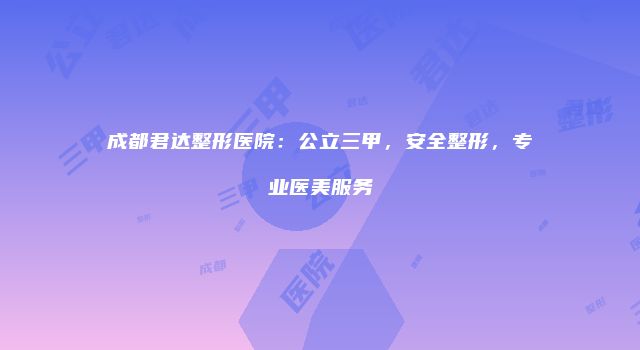 成都君达整形医院：公立三甲，安全整形，专业医美服务