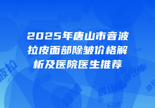 2025年唐山市音波拉皮面部除皱价格解析及医院医生推荐