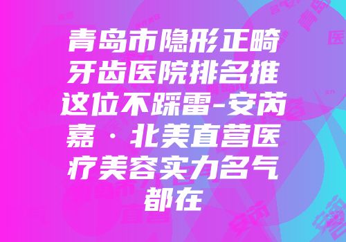青岛市隐形正畸牙齿医院排名推这位不踩雷-安芮嘉·北美直营医疗美容实力名气都在