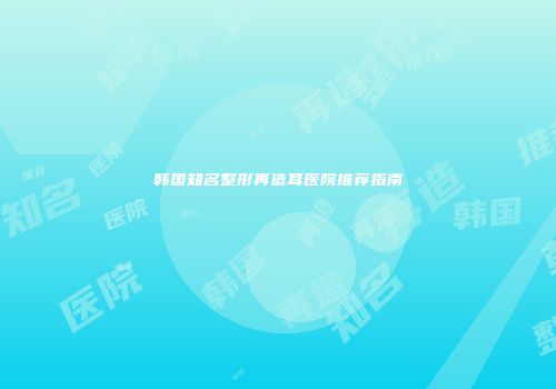韩国知名整形再造耳医院推荐指南
