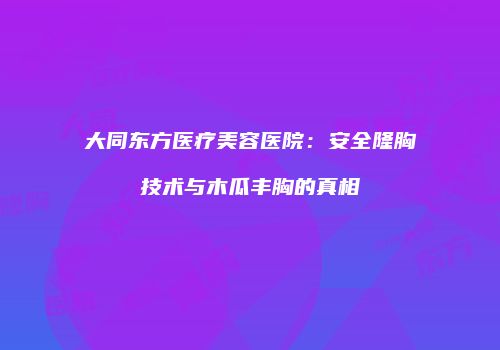 大同东方医疗美容医院：安全隆胸技术与木瓜丰胸的真相