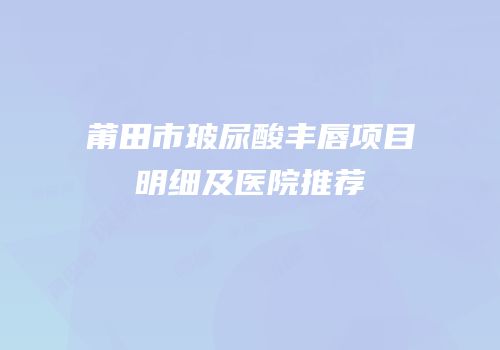 莆田市玻尿酸丰唇项目明细及医院推荐