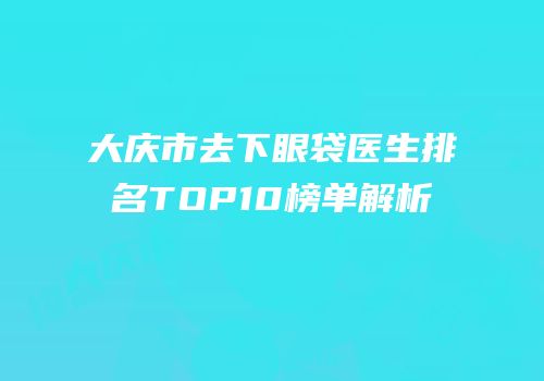 大庆市去下眼袋医生排名TOP10榜单解析