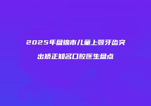 2025年盘锦市儿童上颚牙齿突出矫正知名口腔医生盘点