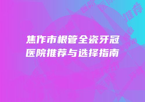 焦作市根管全瓷牙冠医院推荐与选择指南