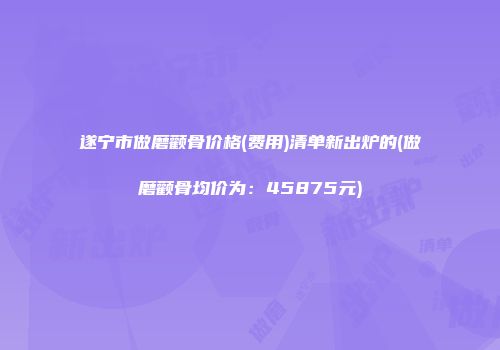 遂宁市做磨颧骨价格(费用)清单新出炉的(做磨颧骨均价为：45875元)