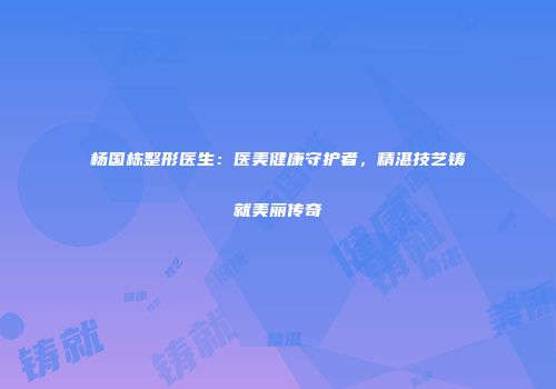 杨国栋整形医生：医美健康守护者，精湛技艺铸就美丽传奇