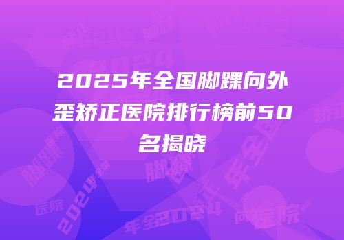 2025年全国脚踝向外歪矫正医院排行榜前50名揭晓