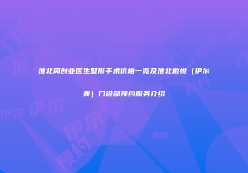 淮北周创业医生整形手术价格一览及淮北微悦（伊尔美）门诊部预约服务介绍